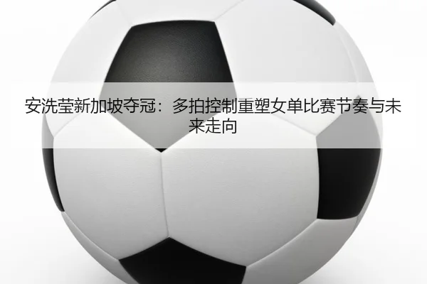安洗莹新加坡夺冠：多拍控制重塑女单比赛节奏与未来走向