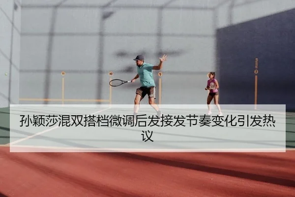 孙颖莎混双搭档微调后发接发节奏变化引发热议